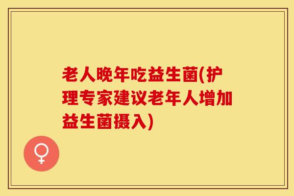 老人晚年吃益生菌(护理专家建议老年人增加益生菌摄入)