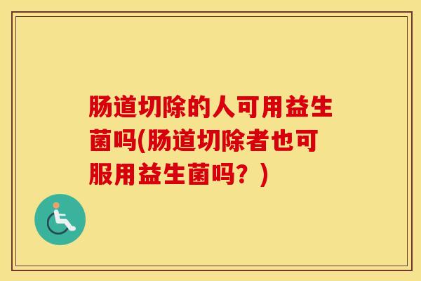肠道切除的人可用益生菌吗(肠道切除者也可服用益生菌吗？)