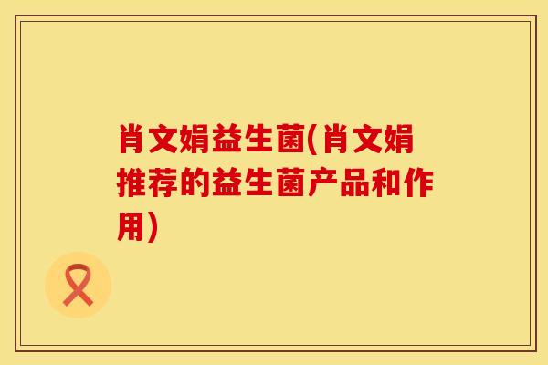 肖文娟益生菌(肖文娟推荐的益生菌产品和作用)