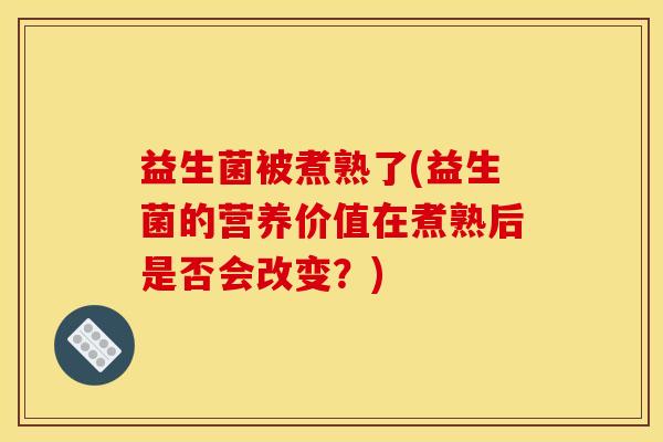 益生菌被煮熟了(益生菌的营养价值在煮熟后是否会改变？)