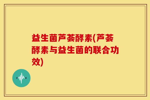 益生菌芦荟酵素(芦荟酵素与益生菌的联合功效)