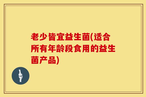 老少皆宜益生菌(适合所有年龄段食用的益生菌产品)
