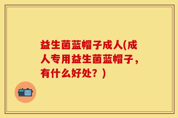 益生菌蓝帽子成人(成人专用益生菌蓝帽子，有什么好处？)