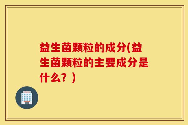 益生菌颗粒的成分(益生菌颗粒的主要成分是什么？)