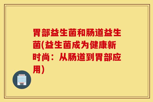 胃部益生菌和肠道益生菌(益生菌成为健康新时尚：从肠道到胃部应用)