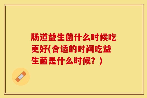 肠道益生菌什么时候吃更好(合适的时间吃益生菌是什么时候？)