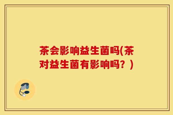 茶会影响益生菌吗(茶对益生菌有影响吗？)