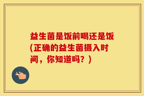 益生菌是饭前喝还是饭(正确的益生菌摄入时间，你知道吗？)
