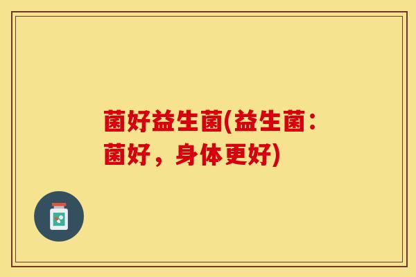 菌好益生菌(益生菌：菌好，身体更好)