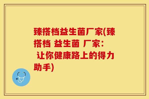 臻搭档益生菌厂家(臻搭档 益生菌 厂家： 让你健康路上的得力助手)