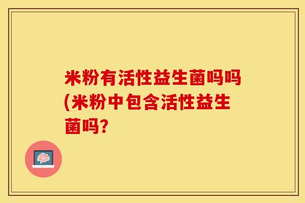 米粉有活性益生菌吗吗(米粉中包含活性益生菌吗？