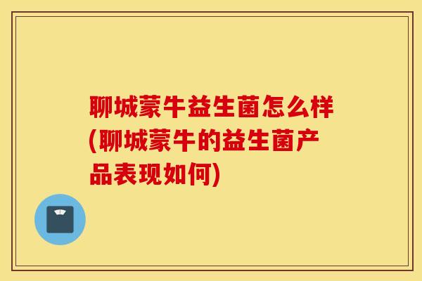 聊城蒙牛益生菌怎么样(聊城蒙牛的益生菌产品表现如何)