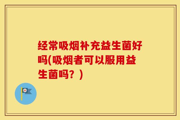 经常吸烟补充益生菌好吗(吸烟者可以服用益生菌吗？)