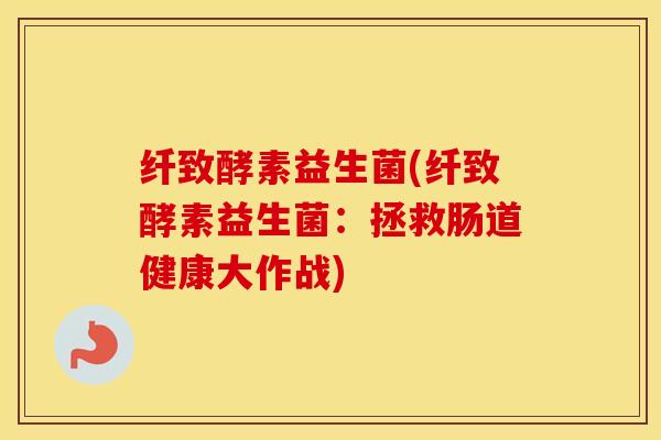 纤致酵素益生菌(纤致酵素益生菌：拯救肠道健康大作战)