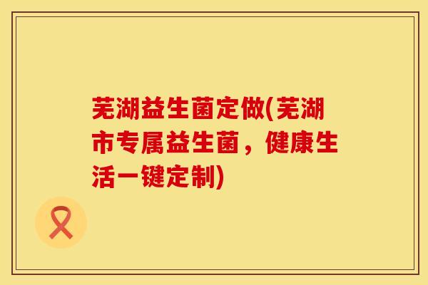 芜湖益生菌定做(芜湖市专属益生菌，健康生活一键定制)