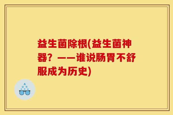 益生菌除根(益生菌神器？——谁说肠胃不舒服成为历史)