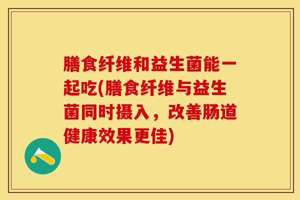 膳食纤维和益生菌能一起吃(膳食纤维与益生菌同时摄入，改善肠道健康效果更佳)