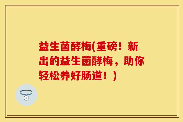 益生菌酵梅(重磅！新出的益生菌酵梅，助你轻松养好肠道！)
