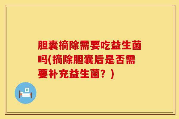 胆囊摘除需要吃益生菌吗(摘除胆囊后是否需要补充益生菌？)