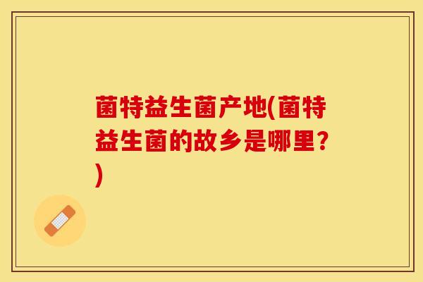 菌特益生菌产地(菌特益生菌的故乡是哪里？)