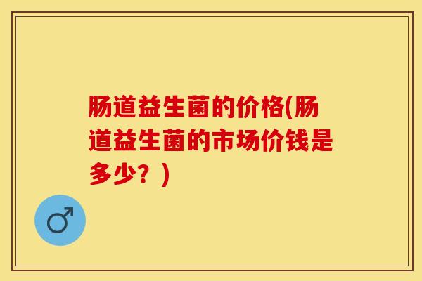 肠道益生菌的价格(肠道益生菌的市场价钱是多少？)
