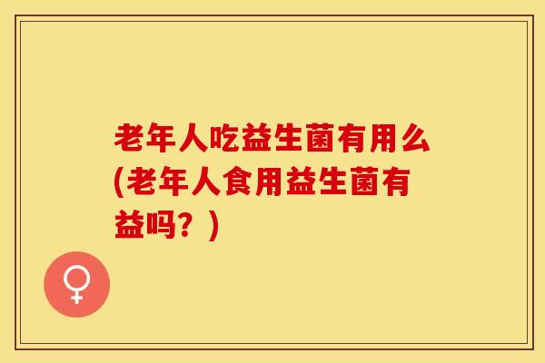 老年人吃益生菌有用么(老年人食用益生菌有益吗？)