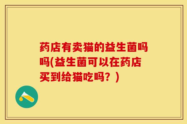 药店有卖猫的益生菌吗吗(益生菌可以在药店买到给猫吃吗？)