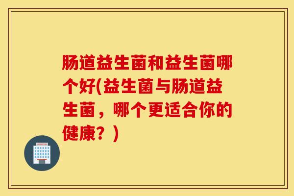 肠道益生菌和益生菌哪个好(益生菌与肠道益生菌，哪个更适合你的健康？)