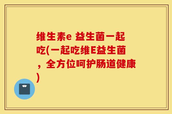 维生素e 益生菌一起吃(一起吃维E益生菌，全方位呵护肠道健康)