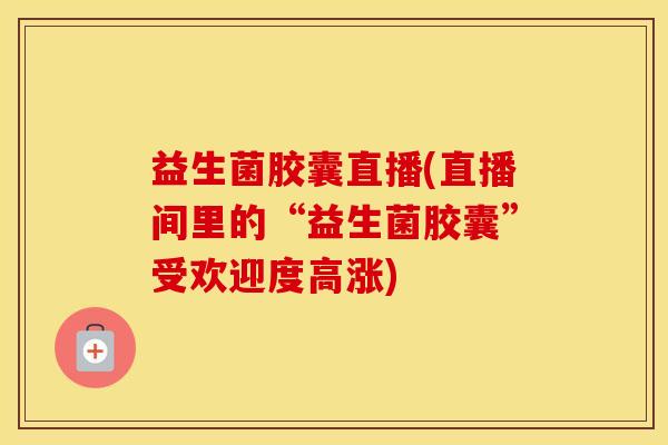益生菌胶囊直播(直播间里的“益生菌胶囊”受欢迎度高涨)