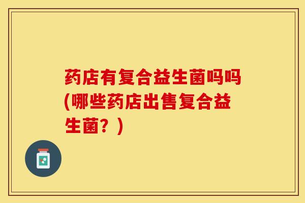 药店有复合益生菌吗吗(哪些药店出售复合益生菌？)