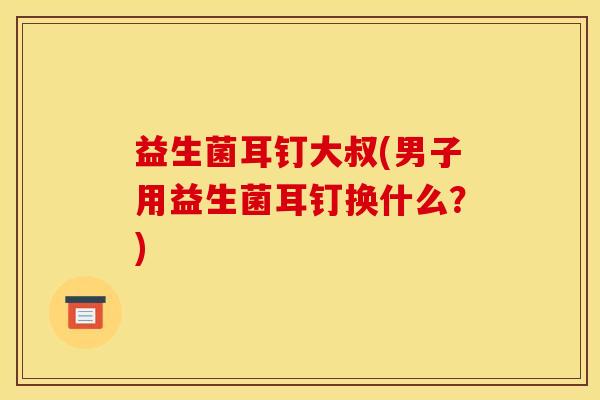 益生菌耳钉大叔(男子用益生菌耳钉换什么？)