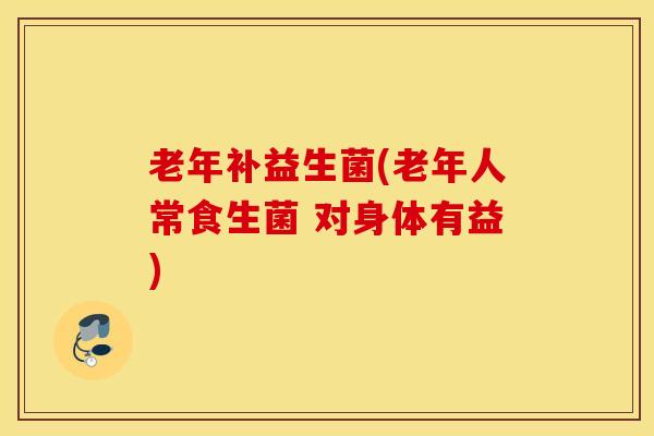 老年补益生菌(老年人常食生菌 对身体有益)