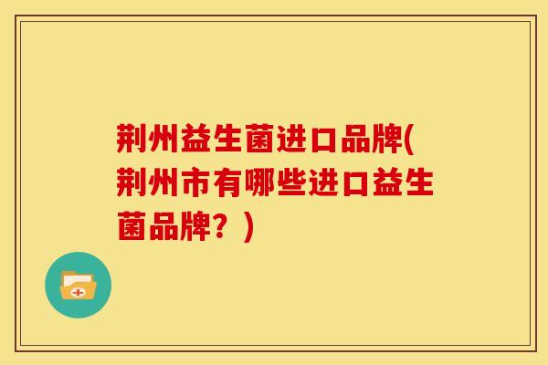 荆州益生菌进口品牌(荆州市有哪些进口益生菌品牌？)