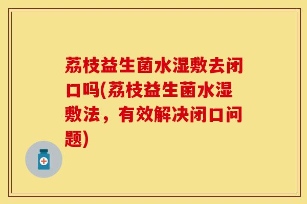 荔枝益生菌水湿敷去闭口吗(荔枝益生菌水湿敷法，有效解决闭口问题)