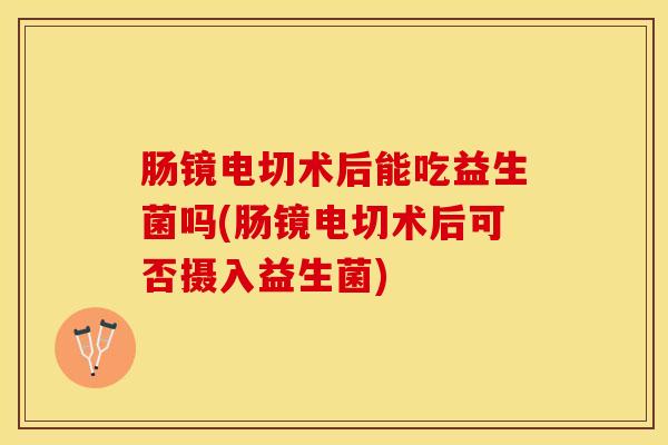 肠镜电切术后能吃益生菌吗(肠镜电切术后可否摄入益生菌)