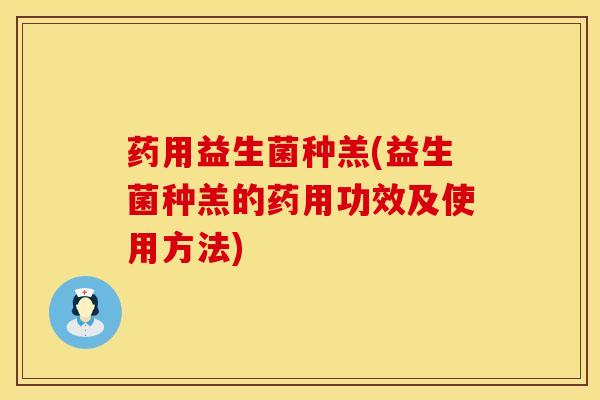 药用益生菌种羔(益生菌种羔的药用功效及使用方法)