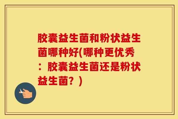 胶囊益生菌和粉状益生菌哪种好(哪种更优秀：胶囊益生菌还是粉状益生菌？)