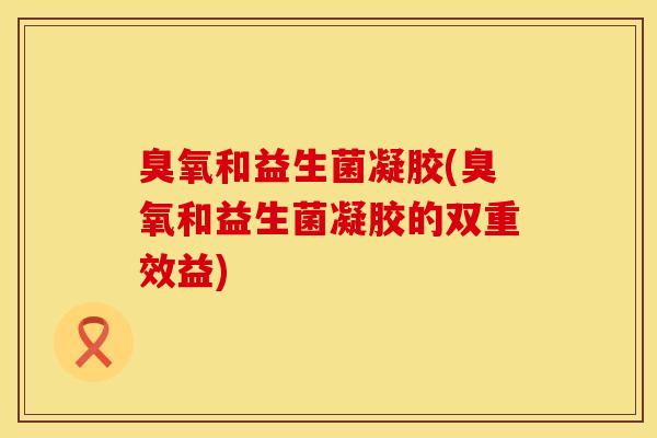 臭氧和益生菌凝胶(臭氧和益生菌凝胶的双重效益)