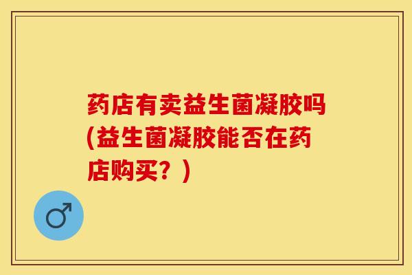 药店有卖益生菌凝胶吗(益生菌凝胶能否在药店购买？)
