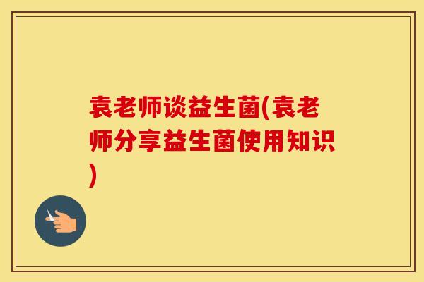 袁老师谈益生菌(袁老师分享益生菌使用知识)