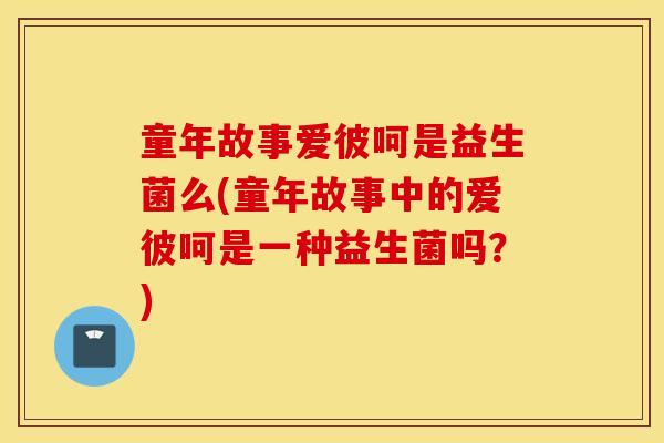 童年故事爱彼呵是益生菌么(童年故事中的爱彼呵是一种益生菌吗？)