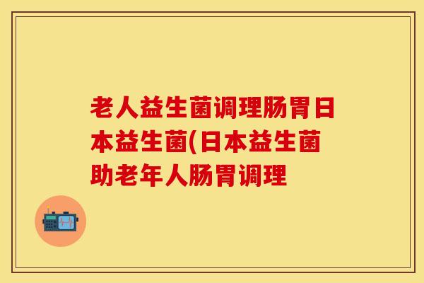 老人益生菌调理肠胃日本益生菌(日本益生菌助老年人肠胃调理