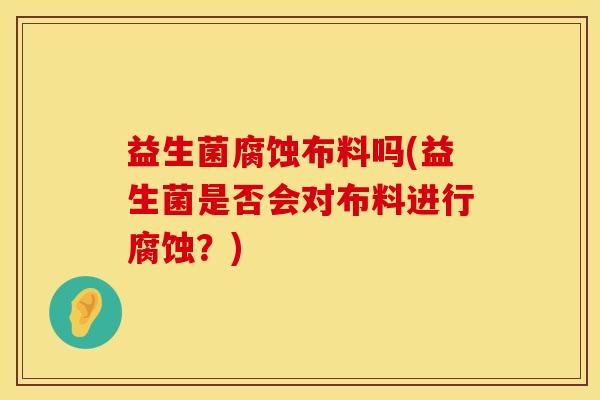 益生菌腐蚀布料吗(益生菌是否会对布料进行腐蚀？)
