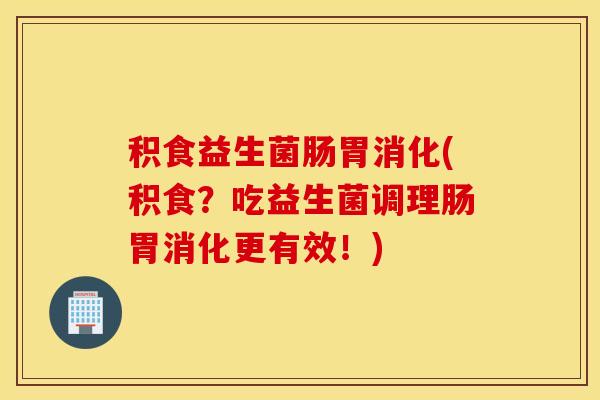 积食益生菌肠胃消化(积食？吃益生菌调理肠胃消化更有效！)
