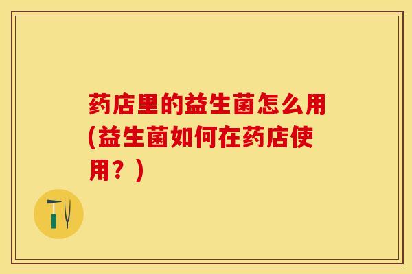 药店里的益生菌怎么用(益生菌如何在药店使用？)
