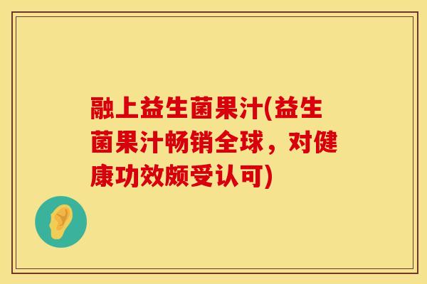 融上益生菌果汁(益生菌果汁畅销全球，对健康功效颇受认可)