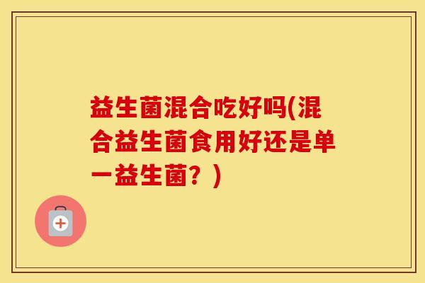 益生菌混合吃好吗(混合益生菌食用好还是单一益生菌？)