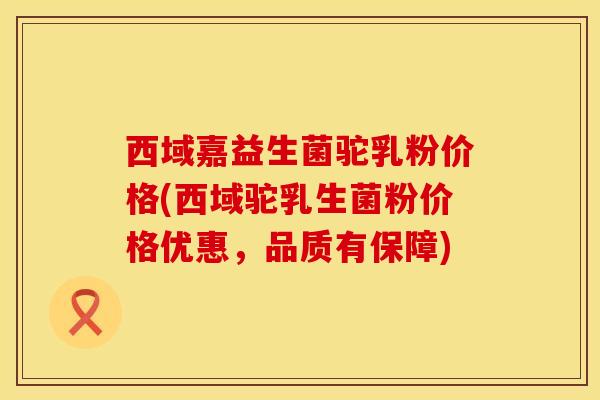 西域嘉益生菌驼乳粉价格(西域驼乳生菌粉价格优惠，品质有保障)
