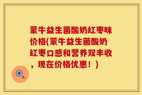 蒙牛益生菌酸奶红枣味价格(蒙牛益生菌酸奶红枣口感和营养双丰收，现在价格优惠！)